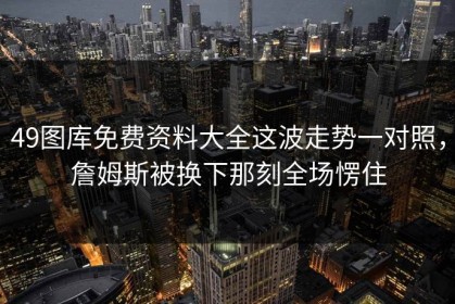 49图库免费资料大全这波走势一对照，詹姆斯被换下那刻全场愣住