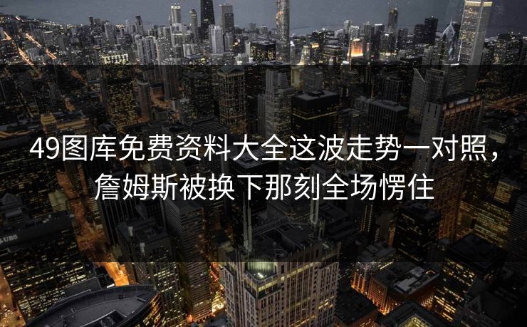 49图库免费资料大全这波走势一对照，詹姆斯被换下那刻全场愣住