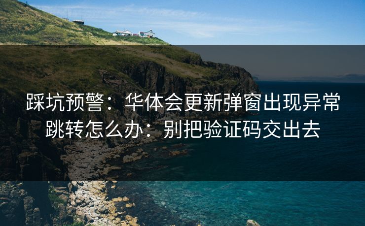 踩坑预警：华体会更新弹窗出现异常跳转怎么办：别把验证码交出去